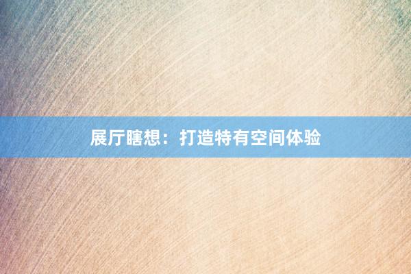展厅瞎想：打造特有空间体验