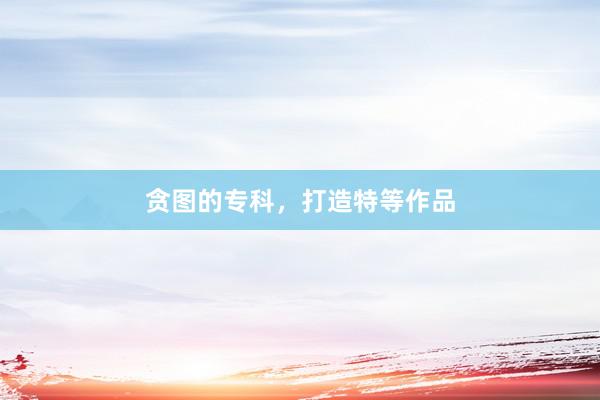 贪图的专科，打造特等作品
